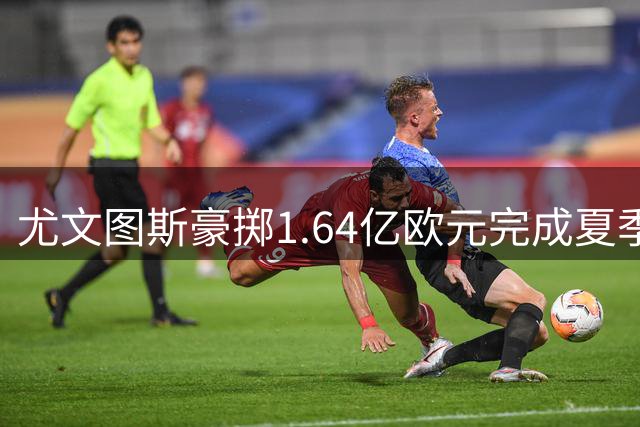 尤文图斯豪掷1.64亿欧元完成夏季转会